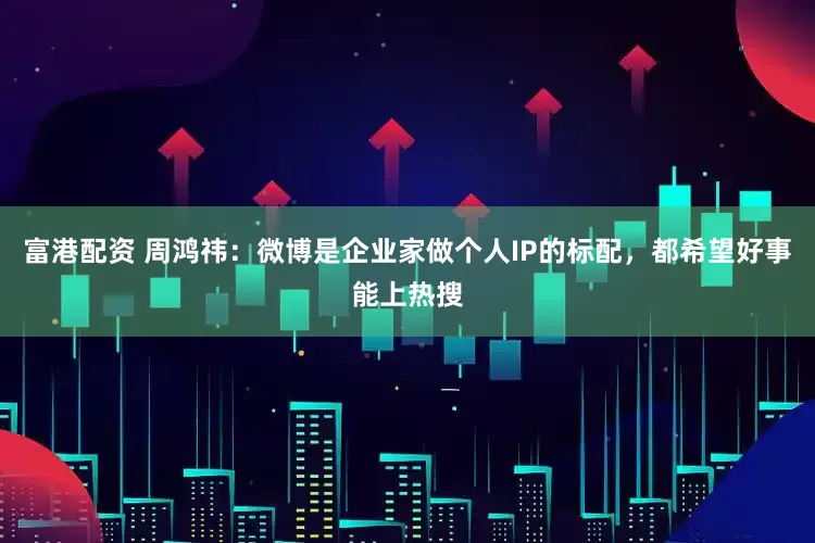富港配资 周鸿祎：微博是企业家做个人IP的标配，都希望好事能上热搜