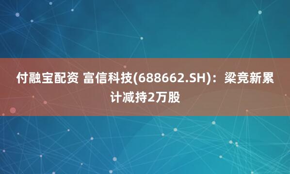 付融宝配资 富信科技(688662.SH)：梁竞新累计减持2万股