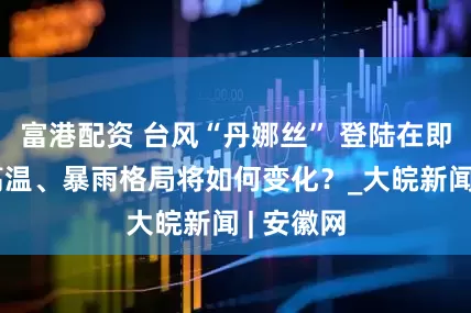 富港配资 台风“丹娜丝” 登陆在即，我国高温、暴雨格局将如何变化？_大皖新闻 | 安徽网