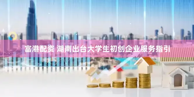 富港配资 湖南出台大学生初创企业服务指引