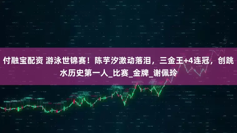 付融宝配资 游泳世锦赛！陈芋汐激动落泪，三金王+4连冠，创跳水历史第一人_比赛_金牌_谢佩玲