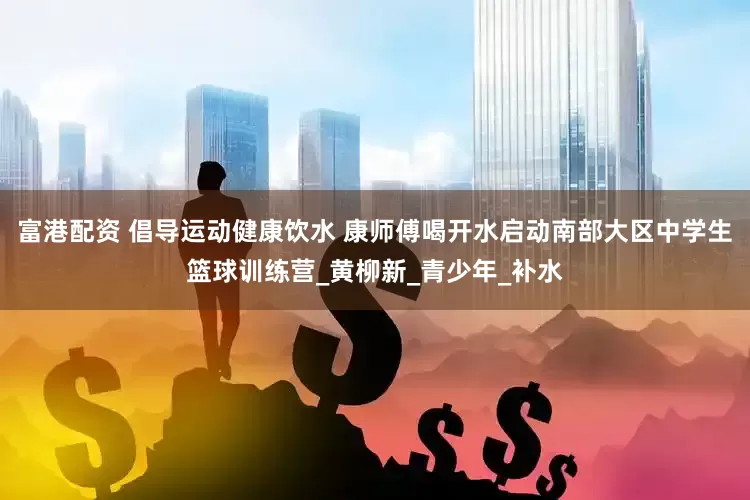 富港配资 倡导运动健康饮水 康师傅喝开水启动南部大区中学生篮球训练营_黄柳新_青少年_补水