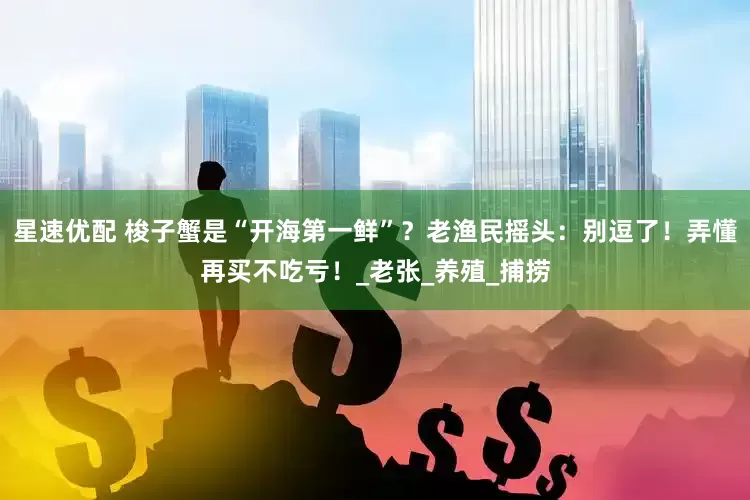 星速优配 梭子蟹是“开海第一鲜”？老渔民摇头：别逗了！弄懂再买不吃亏！_老张_养殖_捕捞