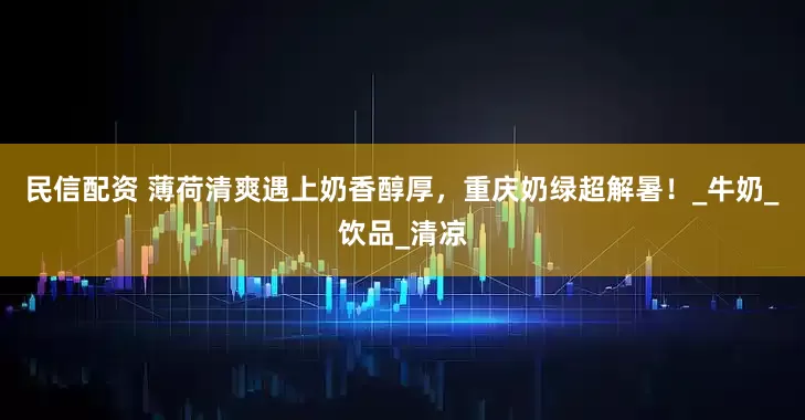 民信配资 薄荷清爽遇上奶香醇厚，重庆奶绿超解暑！_牛奶_饮品_清凉