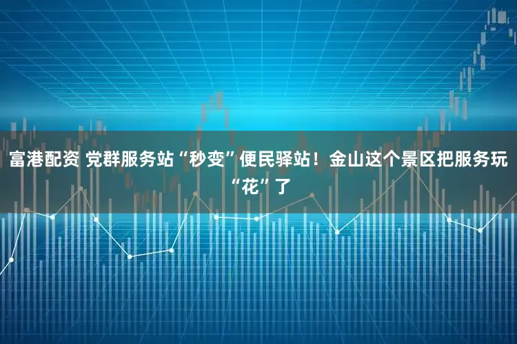富港配资 党群服务站“秒变”便民驿站！金山这个景区把服务玩“花”了