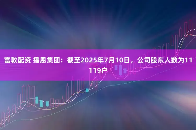 富敦配资 播恩集团：截至2025年7月10日，公司股东人数为11119户