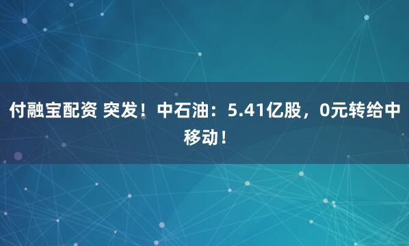 付融宝配资 突发！中石油：5.41亿股，0元转给中移动！